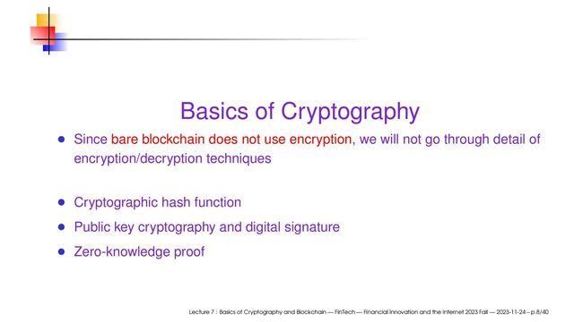Basics of Cryptography
Since bare blockchain does not use encryption, we will not go through detail of
encryption/decryption techniques
Cryptographic hash function
Public key cryptography and digital signature
Zero-knowledge proof
Lecture 7 : Basics of Cryptography and Blockchain — FinTech — Financial Innovation and the Internet 2023 Fall — 2023-11-24 – p.8/40
