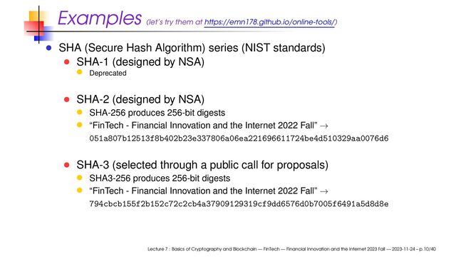Examples (let’s try them at https://emn178.github.io/online-tools/)
SHA (Secure Hash Algorithm) series (NIST standards)
SHA-1 (designed by NSA)
Deprecated
SHA-2 (designed by NSA)
SHA-256 produces 256-bit digests
“FinTech - Financial Innovation and the Internet 2022 Fall” →
051a807b12513f8b402b23e337806a06ea221696611724be4d510329aa0076d6
SHA-3 (selected through a public call for proposals)
SHA3-256 produces 256-bit digests
“FinTech - Financial Innovation and the Internet 2022 Fall” →
794cbcb155f2b152c72c2cb4a37909129319cf9dd6576d0b7005f6491a5d8d8e
Lecture 7 : Basics of Cryptography and Blockchain — FinTech — Financial Innovation and the Internet 2023 Fall — 2023-11-24 – p.10/40
