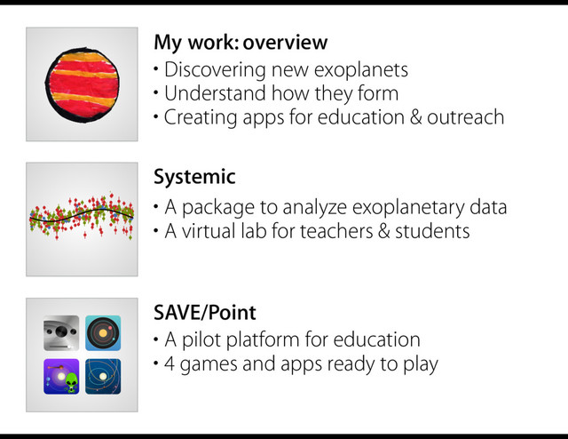 My work: overview
Systemic
• A package to analyze exoplanetary data
• A virtual lab for teachers & students
SAVE/Point
• A pilot platform for education
• 4 games and apps ready to play
• Discovering new exoplanets
• Understand how they form
• Creating apps for education & outreach
0.0 0.5 1.0 1.5 2.0 2.5 3.0
-5 0 5 10
Time [JD]
RV, Planet b [m/s]
Q01 KECK APF
0 1 2 3 4 5 6 7
-10 -5 0 5
Time [JD]
RV, Planet c [m/s]
Q01 KECK APF
-10 -5 0 5 10
RV, Planet f [m/s]
Q01 KECK APF
0 20 40 60 80
-10 -5 0 5 10
Time [JD]
RV, Planet g [m/s]
Q01 KECK APF
0 500 1000 1500 2000
-10 -5 0 5 10
Time [JD]
RV, Planet h [m/s]
Q01 KECK APF
-5 0 5
Residuals [m/s]
