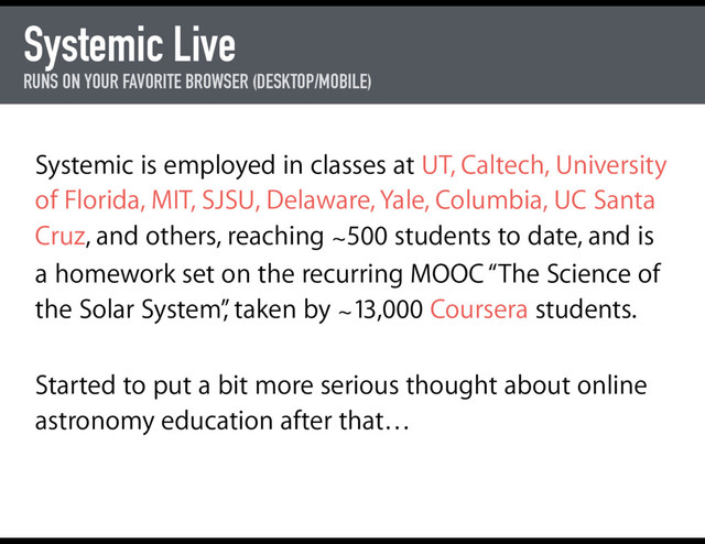 Systemic Live
RUNS ON YOUR FAVORITE BROWSER (DESKTOP/MOBILE)
Systemic is employed in classes at UT, Caltech, University
of Florida, MIT, SJSU, Delaware, Yale, Columbia, UC Santa
Cruz, and others, reaching ∼500 students to date, and is
a homework set on the recurring MOOC “The Science of
the Solar System”
, taken by ∼13,000 Coursera students.
Started to put a bit more serious thought about online
astronomy education after that…
