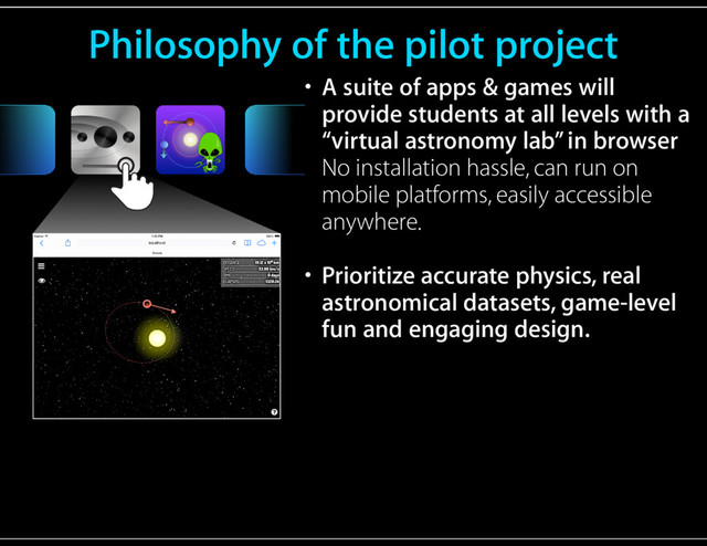 Philosophy of the pilot project
• A suite of apps & games will
provide students at all levels with a
“virtual astronomy lab” in browser 
No installation hassle, can run on
mobile platforms, easily accessible
anywhere.
• Prioritize accurate physics, real
astronomical datasets, game-level
fun and engaging design.
OR
Touch Gesture Reference Guide
Press
Double tap
Tap
Press
and
drag
Drag
Press
and tap,
then drag
1 2
Press
and tap
Multi-finger
tap
1 2
