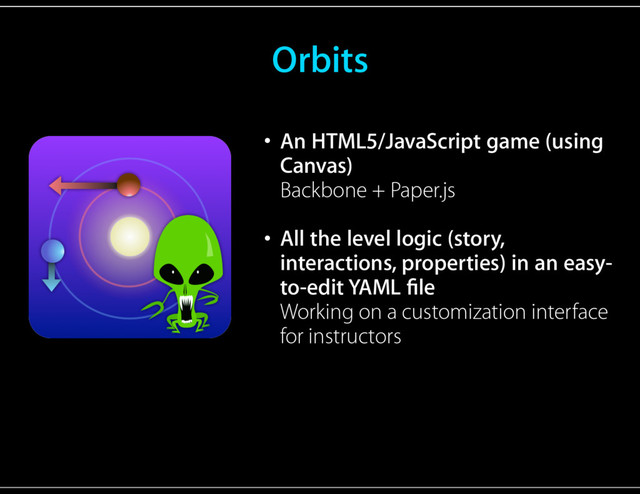 Orbits
• An HTML5/JavaScript game (using
Canvas) 
Backbone + Paper.js 
• All the level logic (story,
interactions, properties) in an easy-
to-edit YAML ﬁle 
Working on a customization interface
for instructors
