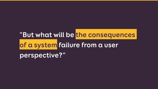 “But what will be the consequences
of a system failure from a user
perspective?”
