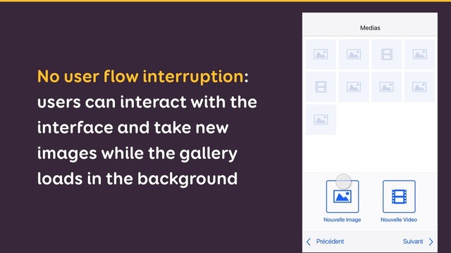No user flow interruption:
users can interact with the
interface and take new
images while the gallery
loads in the background
