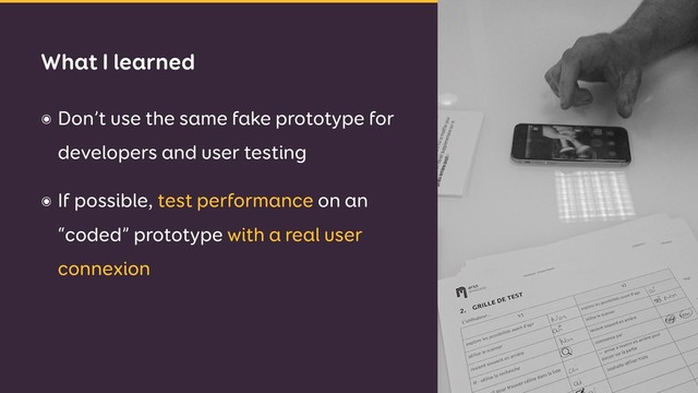 ๏ Don’t use the same fake prototype for
developers and user testing
๏ If possible, test performance on an
“coded” prototype with a real user
connexion
What I learned
