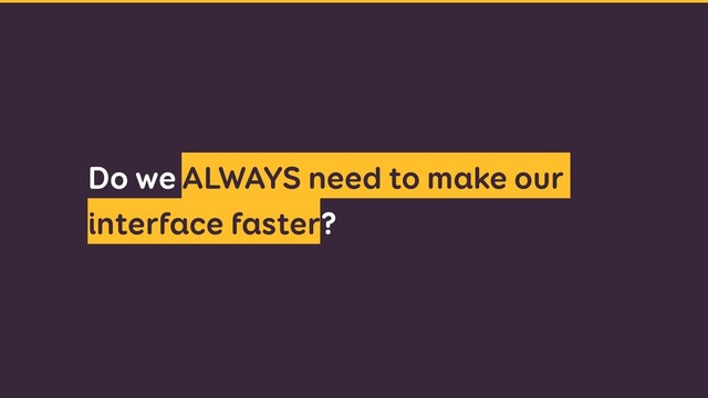 Do we ALWAYS need to make our
interface faster?
