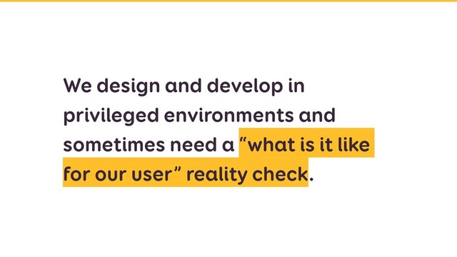 We design and develop in
privileged environments and
sometimes need a “what is it like
for our user” reality check.
