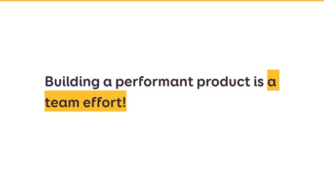Building a performant product is a
team effort!
