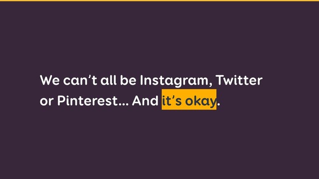 We can’t all be Instagram, Twitter
or Pinterest… And it’s okay.
