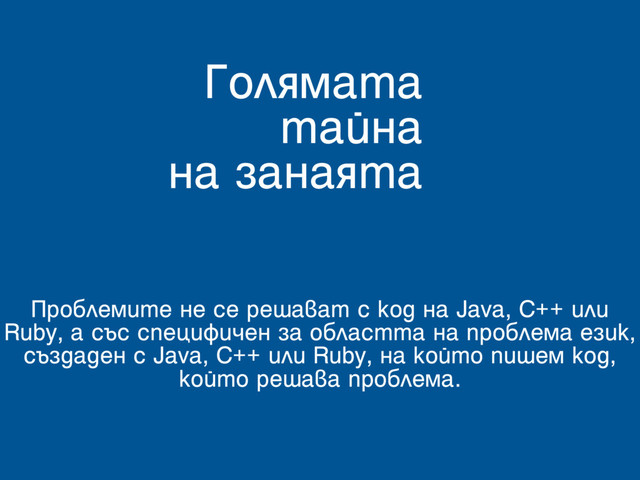 Голямата
тайна
на занаята
Проблемите не се решават с код на Java, C++ или
Ruby, а със специфичен за областта на проблема език,
създаден с Java, C++ или Ruby, на който пишем код,
който решава проблема.
