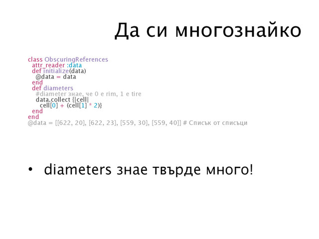 Да си многознайко
class ObscuringReferences
attr_reader :data
def initialize(data)
@data = data
end
def diameters
#diameter знае, че 0 е rim, 1 е tire
data.collect {|cell|
cell[0] + (cell[1] * 2)}
end
end
@data = [[622, 20], [622, 23], [559, 30], [559, 40]] # Списък от списъци
• diameters знае твърде много!
