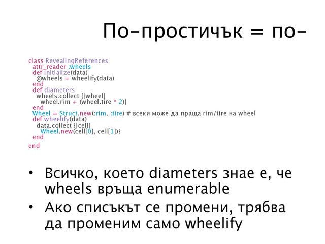 По-простичък = по-
class RevealingReferences
attr_reader :wheels
def initialize(data)
@wheels = wheelify(data)
end
def diameters
wheels.collect {|wheel|
wheel.rim + (wheel.tire * 2)}
end
Wheel = Struct.new(:rim, :tire) # всеки може да праща rim/tire на wheel
def wheelify(data)
data.collect {|cell|
Wheel.new(cell[0], cell[1])}
end
end
• Всичко, което diameters знае е, че
wheels връща enumerable
• Ако списъкът се промени, трябва
да променим само wheelify
