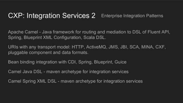 CXP: Integration Services 2
Apache Camel - Java framework for routing and mediation to DSL of Fluent API,
Spring, Blueprint XML Configuration, Scala DSL.
URIs with any transport model: HTTP, ActiveMQ, JMS, JBI, SCA, MINA, CXF,
pluggable component and data formats.
Bean binding integration with CDI, Spring, Blueprint, Guice
Camel Java DSL - maven archetype for integration services
Camel Spring XML DSL - maven archetype for integration services
Enterprise Integration Patterns
