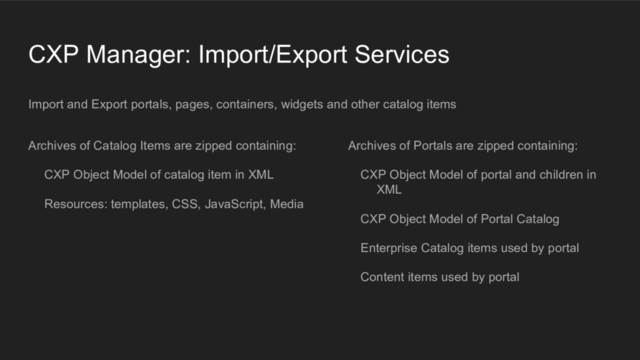 CXP Manager: Import/Export Services
Archives of Catalog Items are zipped containing:
CXP Object Model of catalog item in XML
Resources: templates, CSS, JavaScript, Media
Archives of Portals are zipped containing:
CXP Object Model of portal and children in
XML
CXP Object Model of Portal Catalog
Enterprise Catalog items used by portal
Content items used by portal
Import and Export portals, pages, containers, widgets and other catalog items
