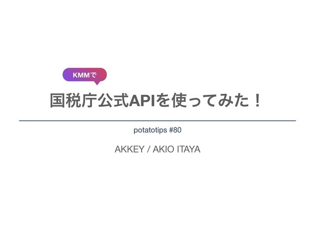 AKKEY / AKIO ITAYA
ࠃ੫ிެࣜAPIΛ࢖ͬͯΈͨʂ
potatotips #80
KMMͰ
