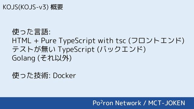 KOJS(KOJS-v3) 概要
使った言語:
HTML + Pure TypeScript with tsc (フロントエンド)
テストが無い TypeScript (バックエンド)
Golang (それ以外)
使った技術: Docker
Po2ron Network / MCT-JOKEN
