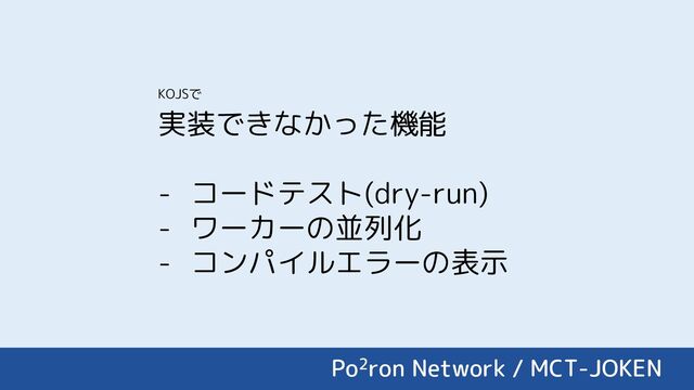 実装できなかった機能
- コードテスト(dry-run)
- ワーカーの並列化
- コンパイルエラーの表示
Po2ron Network / MCT-JOKEN
KOJSで
