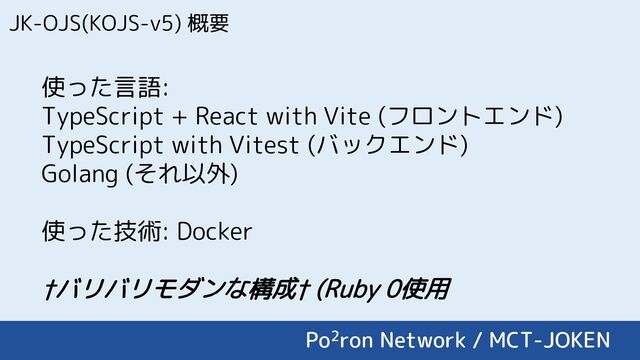 JK-OJS(KOJS-v5) 概要
使った言語:
TypeScript + React with Vite (フロントエンド)
TypeScript with Vitest (バックエンド)
Golang (それ以外)
使った技術: Docker
†バリバリモダンな構成† (Ruby 0使用
Po2ron Network / MCT-JOKEN
