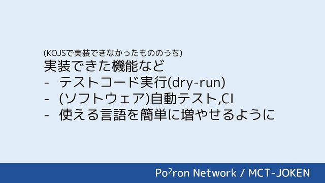 Po2ron Network / MCT-JOKEN
(KOJSで実装できなかったもののうち)
実装できた機能など
- テストコード実行(dry-run)
- (ソフトウェア)自動テスト,CI
- 使える言語を簡単に増やせるように
