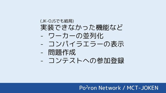 Po2ron Network / MCT-JOKEN
(JK-OJSでも結局)
実装できなかった機能など
- ワーカーの並列化
- コンパイラエラーの表示
- 問題作成
- コンテストへの参加登録
