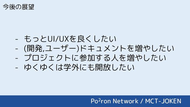 今後の展望
- もっとUI/UXを良くしたい
- (開発,ユーザー)ドキュメントを増やしたい
- プロジェクトに参加する人を増やしたい
- ゆくゆくは学外にも開放したい
Po2ron Network / MCT-JOKEN
