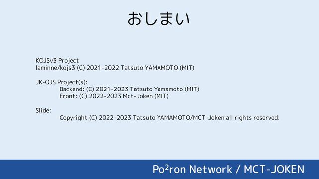 おしまい
KOJSv3 Project
laminne/kojs3 (C) 2021-2022 Tatsuto YAMAMOTO (MIT)
JK-OJS Project(s):
Backend: (C) 2021-2023 Tatsuto Yamamoto (MIT)
Front: (C) 2022-2023 Mct-Joken (MIT)
Slide:
Copyright (C) 2022-2023 Tatsuto YAMAMOTO/MCT-Joken all rights reserved.
Po2ron Network / MCT-JOKEN
