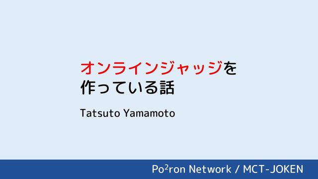 Po2ron Network / MCT-JOKEN
オンラインジャッジを
作っている話
Tatsuto Yamamoto
