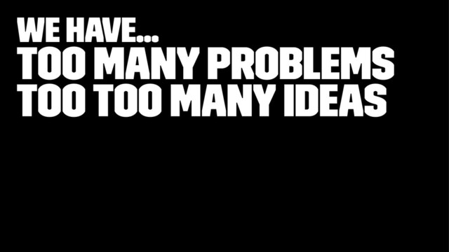 We have...
Too many problems
Too too many ideas
