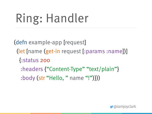 @iamjoyclark
Ring: Handler
(defn example-app [request]
(let [name (get-in request [:params :name])]
{:status 200 
:headers {“Content-Type” “text/plain”}
:body (str “Hello, ” name “!”)}))
