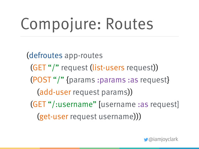 @iamjoyclark
Compojure: Routes
(defroutes app-routes
(GET “/” request (list-users request))
(POST “/” {params :params :as request}
(add-user request params))
(GET “/:username” [username :as request]
(get-user request username)))
