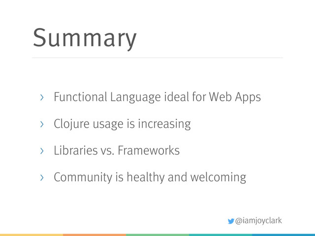 @iamjoyclark
Summary
> Functional Language ideal for Web Apps
> Clojure usage is increasing
> Libraries vs. Frameworks
> Community is healthy and welcoming
