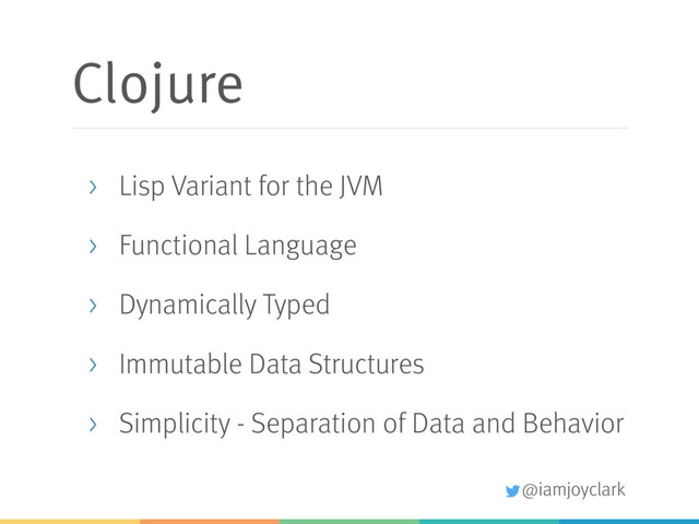 @iamjoyclark
Clojure
> Lisp Variant for the JVM
> Functional Language
> Dynamically Typed
> Immutable Data Structures
> Simplicity - Separation of Data and Behavior
