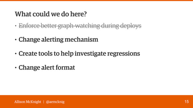 Allison McKnight | @aemcknig
What could we do here?
15
• Enforce better graph-watching during deploys
• Change alerting mechanism
• Create tools to help investigate regressions
• Change alert format
