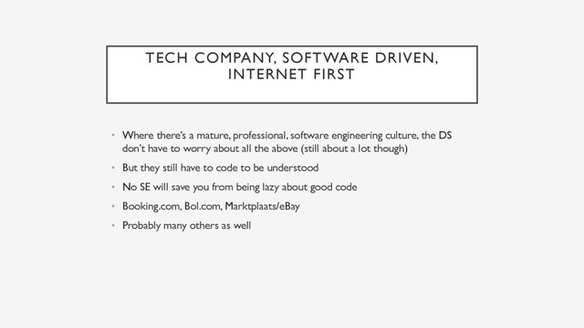 TECH COMPANY, SOFTWARE DRIVEN,
INTERNET FIRST
• Where there’s a mature, professional, software engineering culture, the DS
don’t have to worry about all the above (still about a lot though)
• But they still have to code to be understood
• No SE will save you from being lazy about good code
• Booking.com, Bol.com, Marktplaats/eBay
• Probably many others as well
