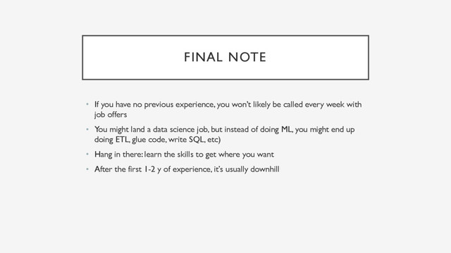 FINAL NOTE
• If you have no previous experience, you won’t likely be called every week with
job offers
• You might land a data science job, but instead of doing ML, you might end up
doing ETL, glue code, write SQL, etc)
• Hang in there: learn the skills to get where you want
• After the first 1-2 y of experience, it’s usually downhill
