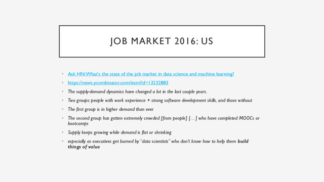 JOB MARKET 2016: US
• Ask HN: What's the state of the job market in data science and machine learning?
• https://news.ycombinator.com/item?id=13232883
• The supply-demand dynamics have changed a lot in the last couple years.
• Two groups: people with work experience + strong software development skills, and those without
• The first group is in higher demand than ever
• The second group has gotten extremely crowded [from people] […] who have completed MOOCs or
bootcamps
• Supply keeps growing while demand is flat or shrinking
• especially as executives get burned by “data scientists” who don't know how to help them build
things of value
