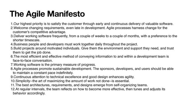 The Agile Manifesto
1.Our highest priority is to satisfy the customer through early and continuous delivery of valuable software.
2.Welcome changing requirements, even late in development. Agile processes harness change for the
customer's competitive advantage.
3.Deliver working software frequently, from a couple of weeks to a couple of months, with a preference to the
shorter timescale.
4.Business people and developers must work together daily throughout the project.
5.Build projects around motivated individuals. Give them the environment and support they need, and trust
them to get the job done.
6.The most ef
fi
cient and effective method of conveying information to and within a development team is
face-to-face conversation.
7.Working software is the primary measure of progress.
8.Agile processes promote sustainable development. The sponsors, developers, and users should be able
to maintain a constant pace inde
fi
nitely.
9.Continuous attention to technical excellence and good design enhances agility.
10.Simplicity--the art of maximizing the amount of work not done--is essential.
11.The best architectures, requirements, and designs emerge from self-organizing teams.
12.At regular intervals, the team re
fl
ects on how to become more effective, then tunes and adjusts its
behavior accordingly.

