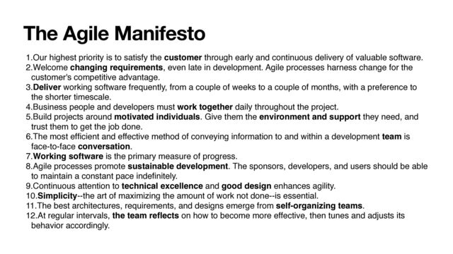 The Agile Manifesto
1.Our highest priority is to satisfy the customer through early and continuous delivery of valuable software.
2.Welcome changing requirements, even late in development. Agile processes harness change for the
customer's competitive advantage.
3.Deliver working software frequently, from a couple of weeks to a couple of months, with a preference to
the shorter timescale.
4.Business people and developers must work together daily throughout the project.
5.Build projects around motivated individuals. Give them the environment and support they need, and
trust them to get the job done.
6.The most ef
fi
cient and effective method of conveying information to and within a development team is
face-to-face conversation.
7.Working software is the primary measure of progress.
8.Agile processes promote sustainable development. The sponsors, developers, and users should be able
to maintain a constant pace inde
fi
nitely.
9.Continuous attention to technical excellence and good design enhances agility.
10.Simplicity--the art of maximizing the amount of work not done--is essential.
11.The best architectures, requirements, and designs emerge from self-organizing teams.
12.At regular intervals, the team re
fl
ects on how to become more effective, then tunes and adjusts its
behavior accordingly.

