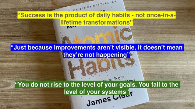 “Success is the product of daily habits - not once-in-a-
lifetime transformations”
“Just because improvements aren’t visible, it doesn’t mean
they’re not happening”
“You do not rise to the level of your goals. You fall to the
level of your systems”
