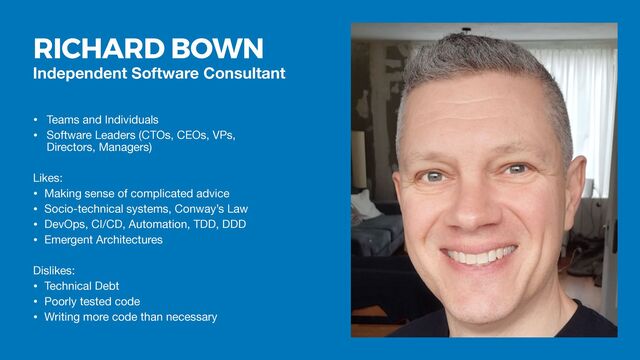 Independent Software Consultant
• Teams and Individuals

• Software Leaders (CTOs, CEOs, VPs,
Directors, Managers)

Likes:

• Making sense of complicated advice

• Socio-technical systems, Conway’s Law

• DevOps, CI/CD, Automation, TDD, DDD

• Emergent Architectures

Dislikes:

• Technical Debt

• Poorly tested code

• Writing more code than necessary
RICHARD BOWN
