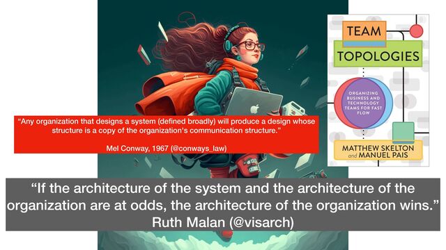 “If the architecture of the system and the architecture of the
organization are at odds, the architecture of the organization wins.”


Ruth Malan (@visarch)
“Any organization that designs a system (de
fi
ned broadly) will produce a design whose
structure is a copy of the organization's communication structure.”


Mel Conway, 1967 (@conways_law)
