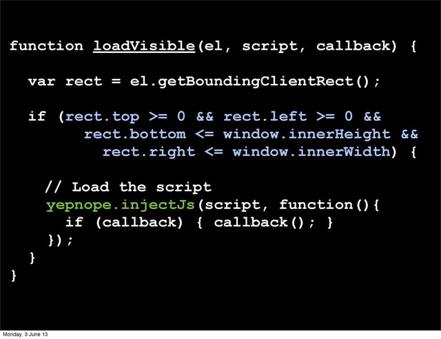 function loadVisible(el, script, callback) {
var rect = el.getBoundingClientRect();
if (rect.top >= 0 && rect.left >= 0 &&
rect.bottom <= window.innerHeight &&
rect.right <= window.innerWidth) {
// Load the script
yepnope.injectJs(script, function(){
if (callback) { callback(); }
});
}
}
Monday, 3 June 13
