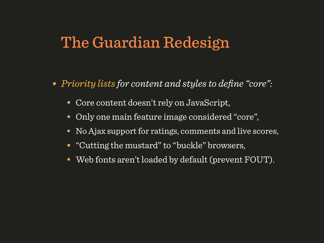 The Guardian Redesign
• Priority lists for content and styles to deﬁne “core”:
• Core content doesn’t rely on JavaScript,
• Only one main feature image considered “core”,
• No Ajax support for ratings, comments and live scores,
• “Cutting the mustard” to “buckle” browsers,
• Web fonts aren’t loaded by default (prevent FOUT).
