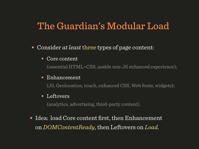 The Guardian’s Modular Load
• Consider at least three types of page content:
• Core content 
(essential HTML+CSS, usable non-JS enhanced experience);
• Enhancement 
(JS, Geolocation, touch, enhanced CSS, Web fonts, widgets);
• Leftovers 
(analytics, advertising, third-party content).
• Idea: load Core content ﬁrst, then Enhancement
on DOMContentReady, then Leftovers on Load.
