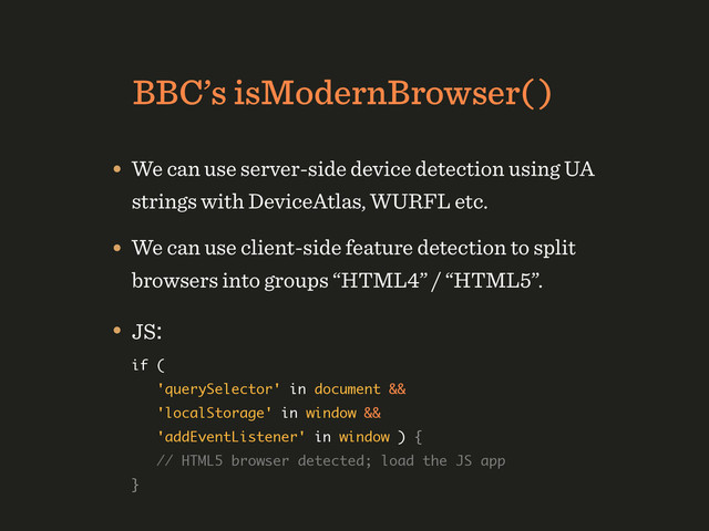 BBC’s isModernBrowser( )
• We can use server-side device detection using UA
strings with DeviceAtlas, WURFL etc.
• We can use client-side feature detection to split
browsers into groups “HTML4” / “HTML5”.
• JS: 
if ( 
'querySelector' in document && 
'localStorage' in window && 
'addEventListener' in window ) { 
// HTML5 browser detected; load the JS app 
} 

