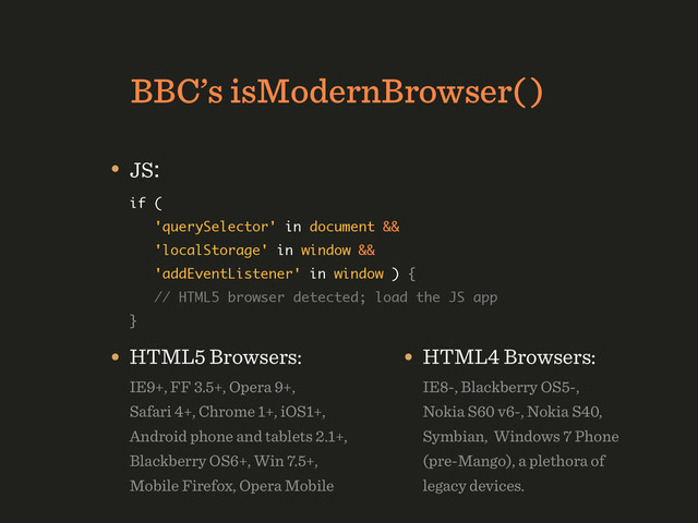 BBC’s isModernBrowser( )
• JS: 
if ( 
'querySelector' in document && 
'localStorage' in window && 
'addEventListener' in window ) { 
// HTML5 browser detected; load the JS app 
} 
• HTML5 Browsers: 
IE9+, FF 3.5+, Opera 9+, 
Safari 4+, Chrome 1+, iOS1+, 
Android phone and tablets 2.1+, 
Blackberry OS6+, Win 7.5+, 
Mobile Firefox, Opera Mobile
• HTML4 Browsers: 
IE8-, Blackberry OS5-, 
Nokia S60 v6-, Nokia S40, 
Symbian, Windows 7 Phone
(pre-Mango), a plethora of
legacy devices.
