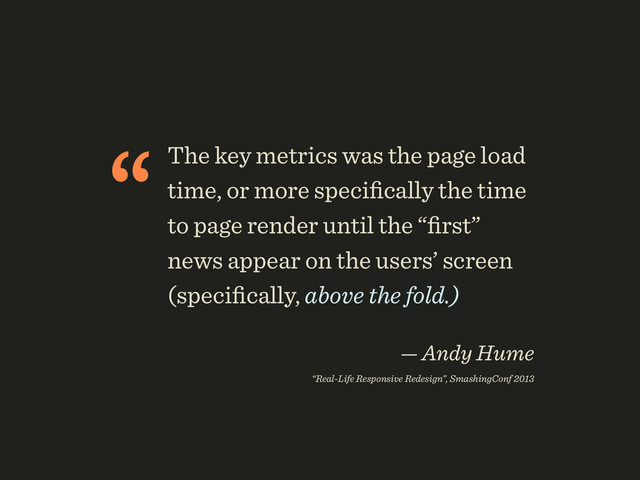 “The key metrics was the page load
time, or more speciﬁcally the time
to page render until the “ﬁrst”
news appear on the users’ screen
(speciﬁcally, above the fold.)
 
— Andy Hume 
“Real-Life Responsive Redesign”, SmashingConf 2013

