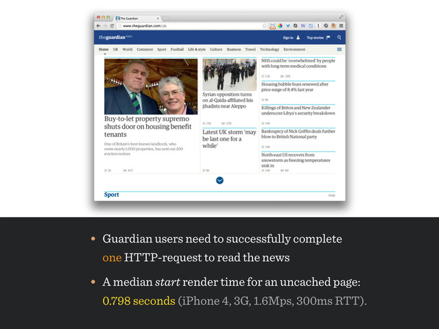 • A median start render time for an uncached page: 
0.798 seconds (iPhone 4, 3G, 1.6Mps, 300ms RTT).
• Guardian users need to successfully complete 
one HTTP-request to read the news
