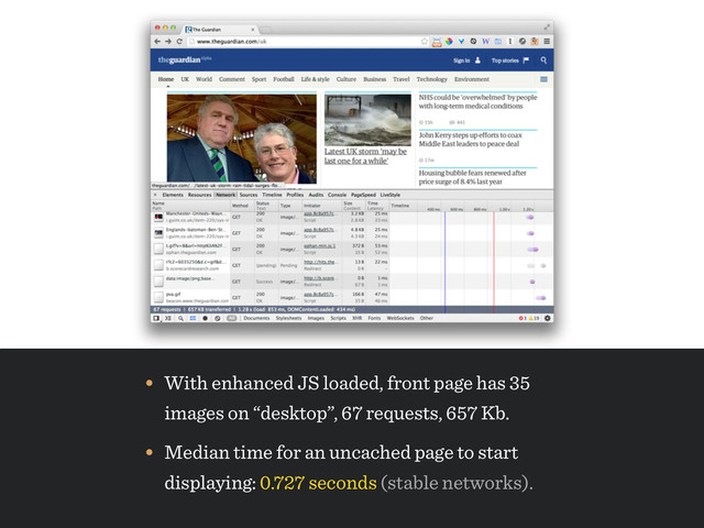 • Median time for an uncached page to start 
displaying: 0.727 seconds (stable networks).
• With enhanced JS loaded, front page has 35
images on “desktop”, 67 requests, 657 Kb.
