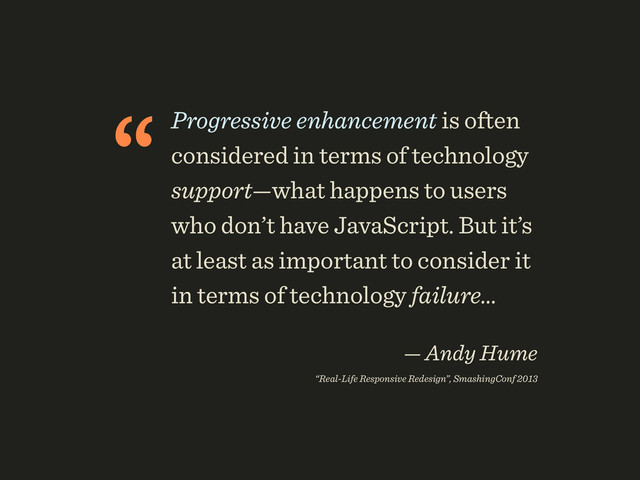 “Progressive enhancement is often
considered in terms of technology
support—what happens to users
who don’t have JavaScript. But it’s
at least as important to consider it
in terms of technology failure…
 
— Andy Hume 
“Real-Life Responsive Redesign”, SmashingConf 2013
